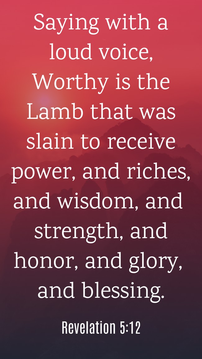 Saying with a loud voice, Worthy is the Lamb that was slain to receive power, and riches, and wisdom, and strength, and honor, and glory, and blessing. - Revelation 5:12