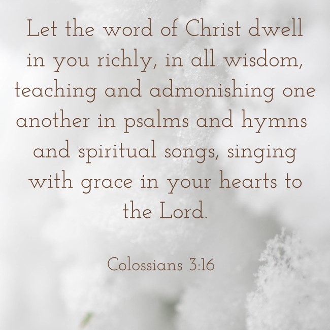Let the word of Christ dwell in you richly, in all wisdom, teaching and admonishing one another in psalms and hymns and spiritual songs, singing with grace in your hearts to the Lord. - Colossians 3:16