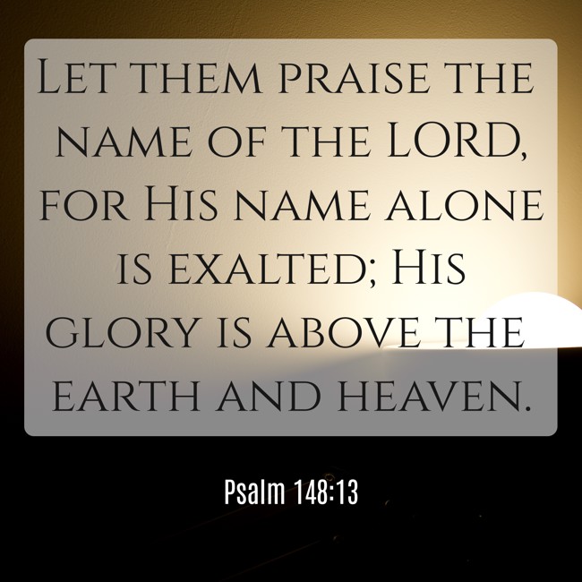Let them praise the name of the LORD, for His name alone is exalted; His glory is above the earth and heaven. - Psalm 148:13