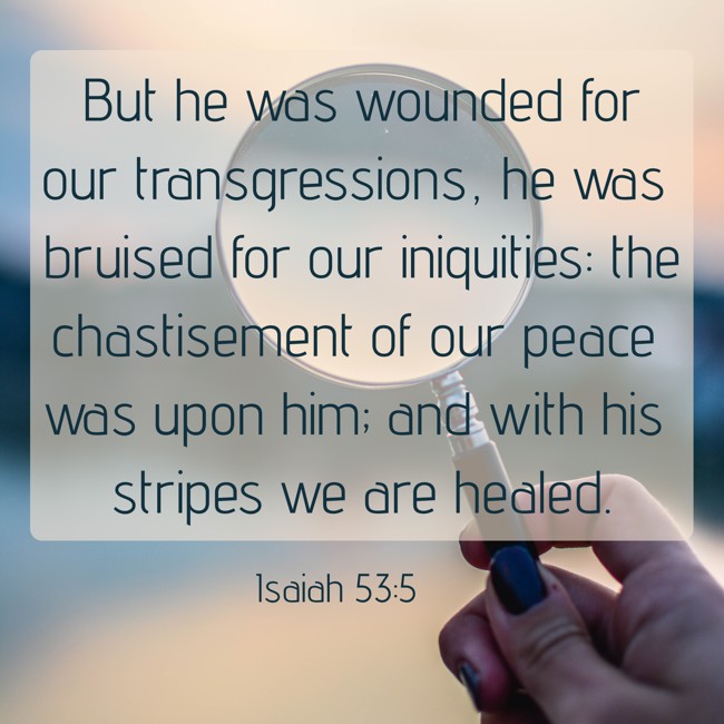 But he was wounded for our transgressions, he was bruised for our iniquities: the chastisement of our peace was upon him; and with his stripes we are healed. - Isaiah 53:5