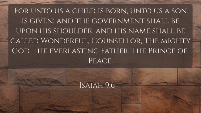 For unto us a child is born, unto us a son is given; and the government shall be upon his shoulder: and his name shall be called Wonderful, Counsellor, The mighty God, The everlasting Father, The Prince of Peace. - Isaiah 9:6