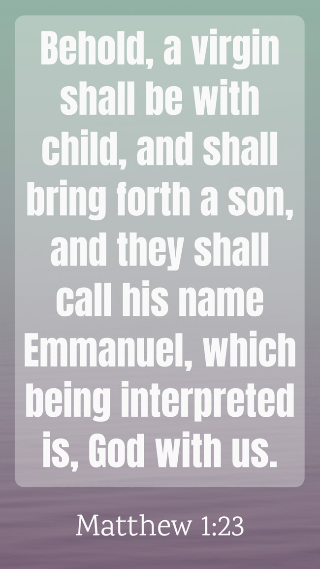 Behold, a virgin shall be with child, and shall bring forth a son, and they shall call his name Emmanuel, which being interpreted is, God with us. - Matthew 1:23