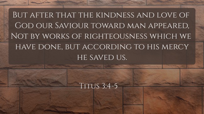 But after that the kindness and love of God our Saviour toward man appeared, Not by works of righteousness which we have done, but according to his mercy he saved us. - Titus 3:4-5