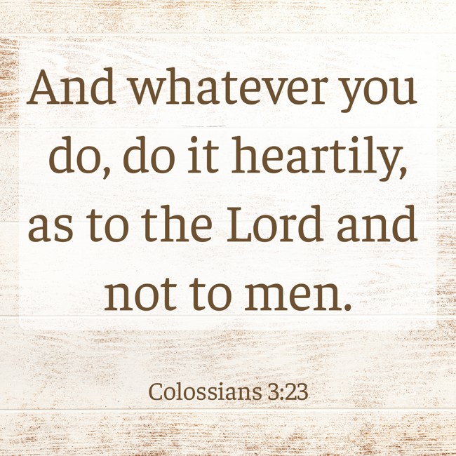 And whatever you do, do it heartily, as to the Lord and not to men. - Colossians 3:23