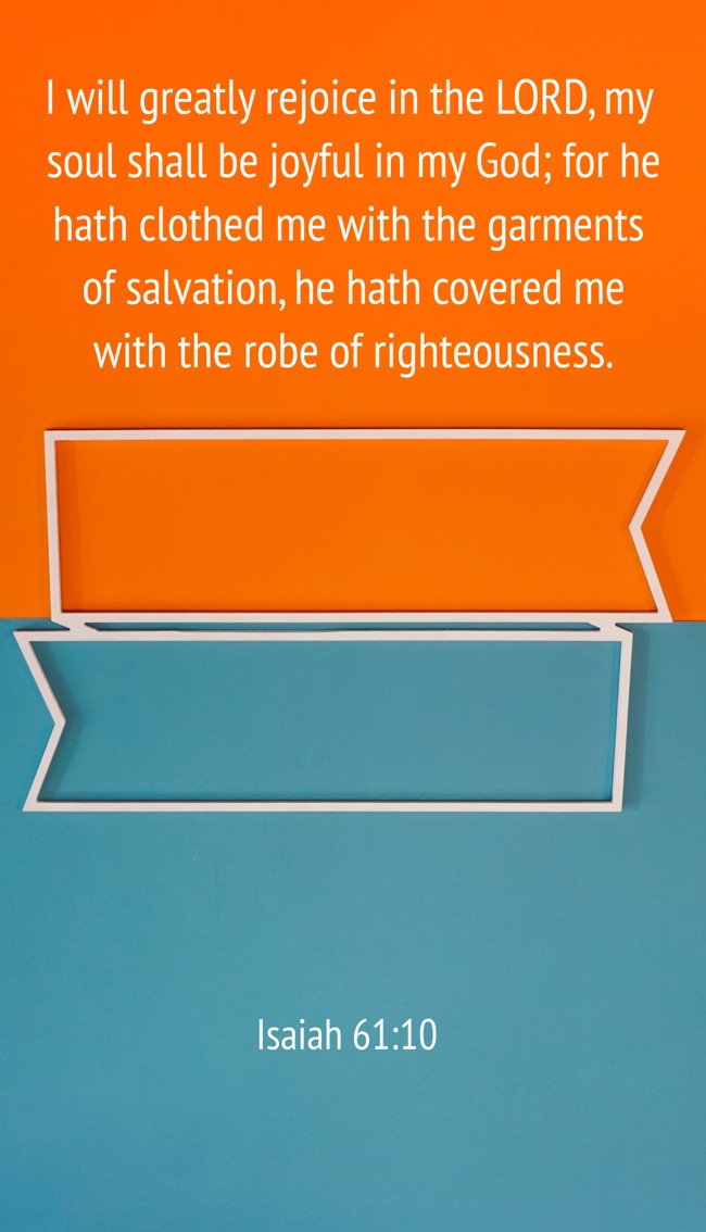 I will greatly rejoice in the LORD, my soul shall be joyful in my God; for he hath clothed me with the garments of salvation, he hath covered me with the robe of righteousness. - Isaiah 61:10