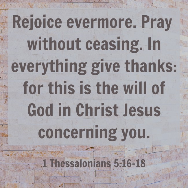 Rejoice evermore. Pray without ceasing. In everything give thanks: for this is the will of God in Christ Jesus concerning you. - 1 Thessalonians 5:16-18