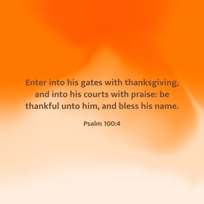 Enter into his gates with thanksgiving, and into his courts with praise: be thankful unto him, and bless his name. - Psalm 100:4