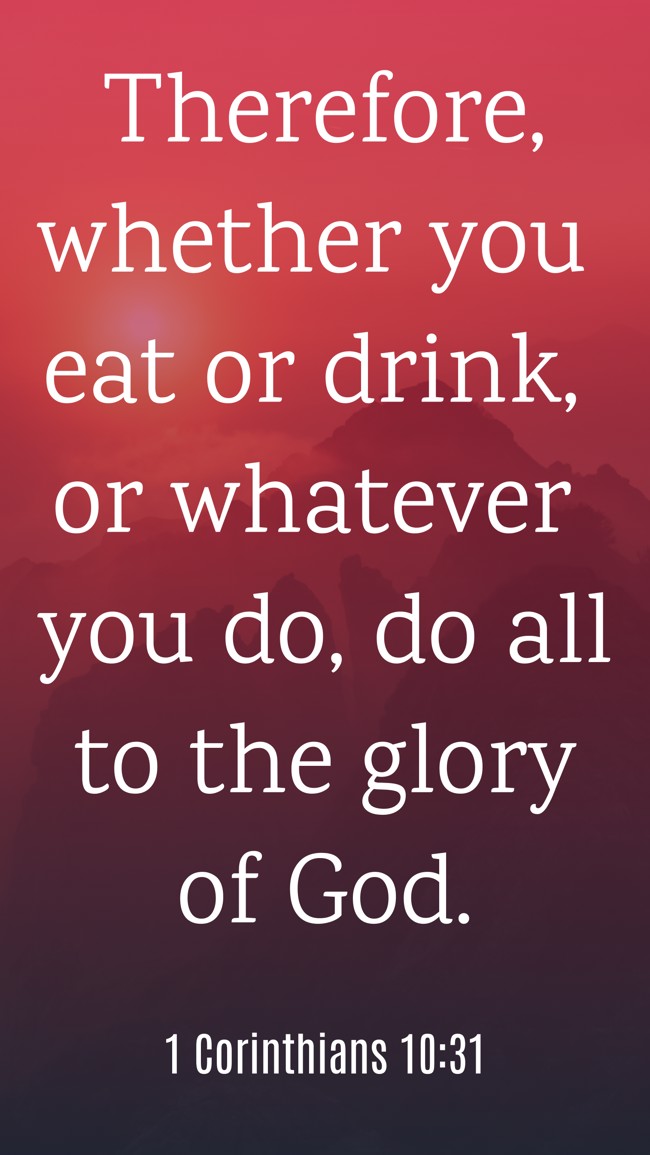 Therefore, whether you eat or drink, or whatever you do, do all to the glory of God. - 1 Corinthians 10:31