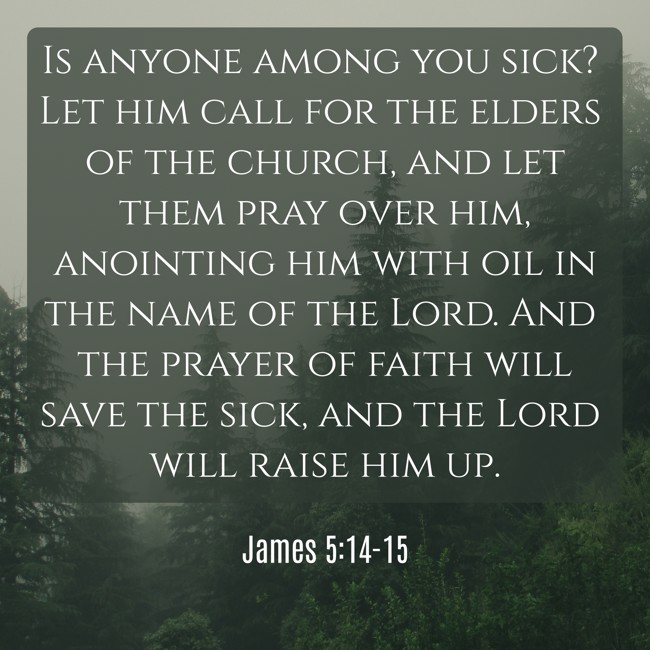Is anyone among you sick? Let him call for the elders of the church, and let them pray over him, anointing him with oil in the name of the Lord. And the prayer of faith will save the sick, and the Lord will raise him up. - James 5:14-15