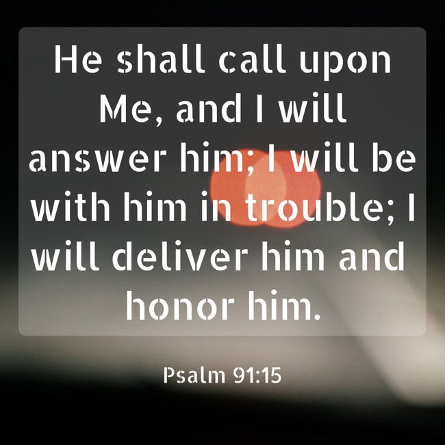 He shall call upon Me, and I will answer him; I will be with him in trouble; I will deliver him and honor him. - Psalm 91:15