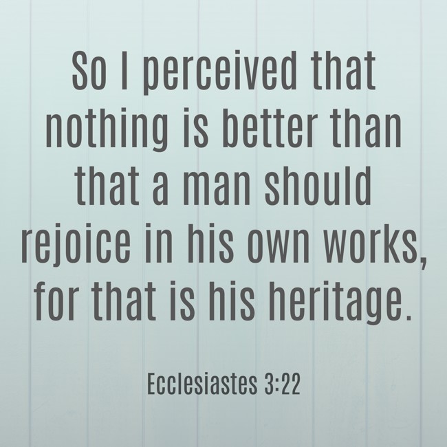 So I perceived that nothing is better than that a man should rejoice in his own works, for that is his heritage. - Ecclesiastes 3:22
