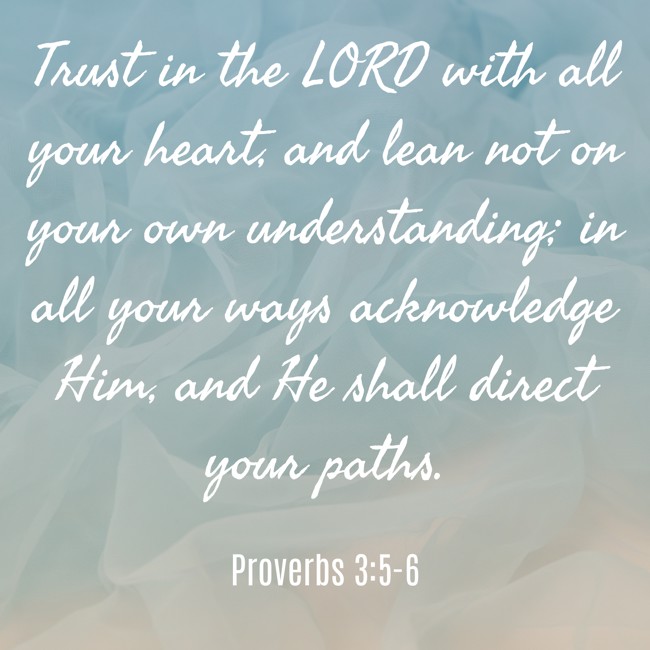 Trust in the LORD with all your heart, and lean not on your own understanding; in all your ways acknowledge Him, and He shall direct your paths. - Proverbs 3:5-6