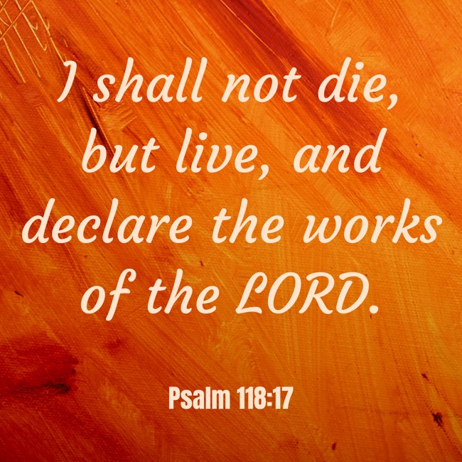 I shall not die, but live, and declare the works of the LORD. - Psalm 118:17