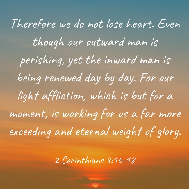 Therefore we do not lose heart. Even though our outward man is perishing, yet the inward man is being renewed day by day. For our light affliction, which is but for a moment, is working for us a far more exceeding and eternal weight of glory. - 2 Corinthians 4:16-18