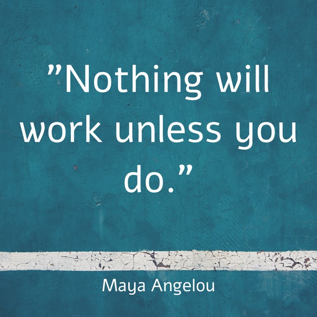 Nothing will work unless you do. - Maya Angelou