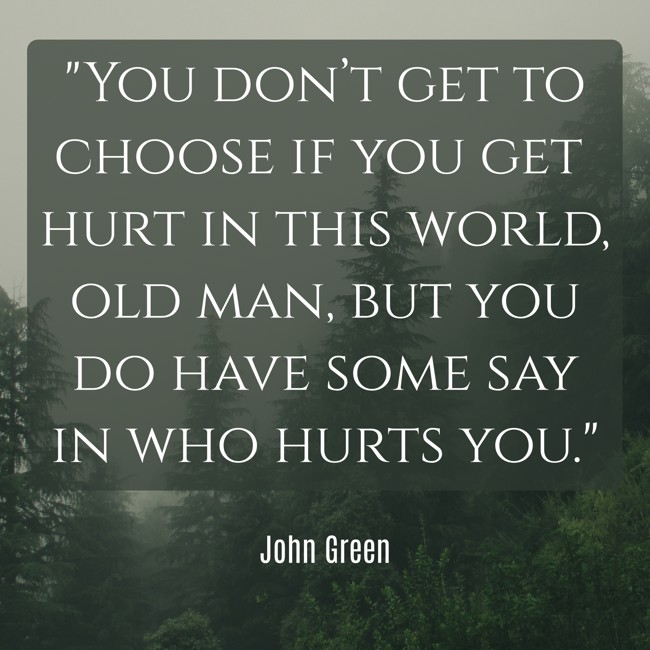 You don’t get to choose if you get hurt in this world, old man, but you do have some say in who hurts you. - John Green