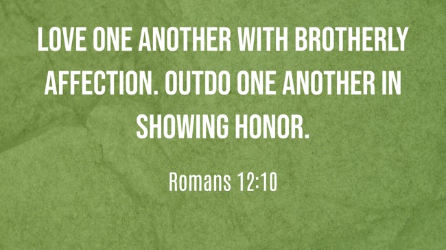 Love one another with brotherly affection. Outdo one another in showing honor. - Romans 12:10