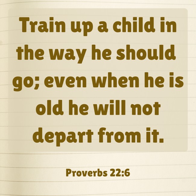 Train up a child in the way he should go; even when he is old he will not depart from it. - Proverbs 22:6