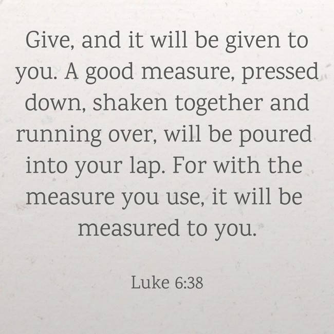 Give, and it will be given to you. A good measure, pressed down, shaken together and running over, will be poured into your lap. For with the measure you use, it will be measured to you. - Luke 6:38