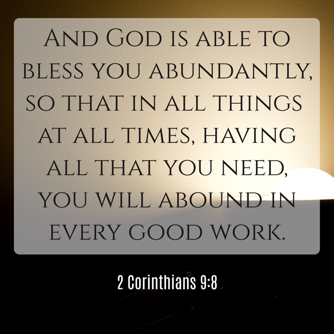 And God is able to bless you abundantly, so that in all things at all times, having all that you need, you will abound in every good work. - 2 Corinthians 9:8