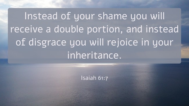 Instead of your shame you will receive a double portion, and instead of disgrace you will rejoice in your inheritance. - Isaiah 61:7