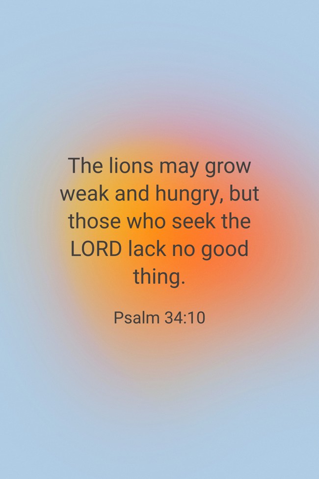 The lions may grow weak and hungry, but those who seek the LORD lack no good thing. - Psalm 34:10