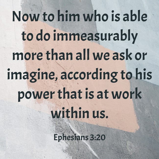 Now to him who is able to do immeasurably more than all we ask or imagine, according to his power that is at work within us. - Ephesians 3:20