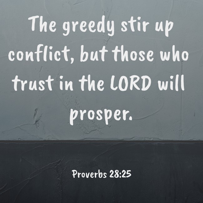 The greedy stir up conflict, but those who trust in the LORD will prosper. - Proverbs 28:25