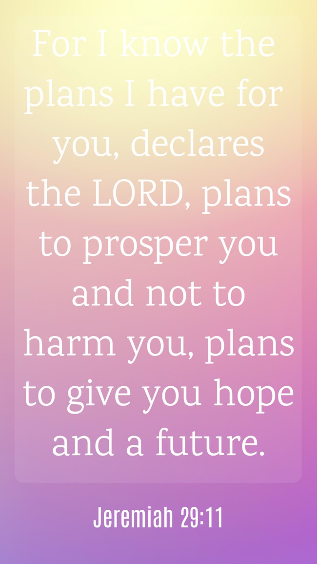 For I know the plans I have for you, declares the LORD, plans to prosper you and not to harm you, plans to give you hope and a future. - Jeremiah 29:11