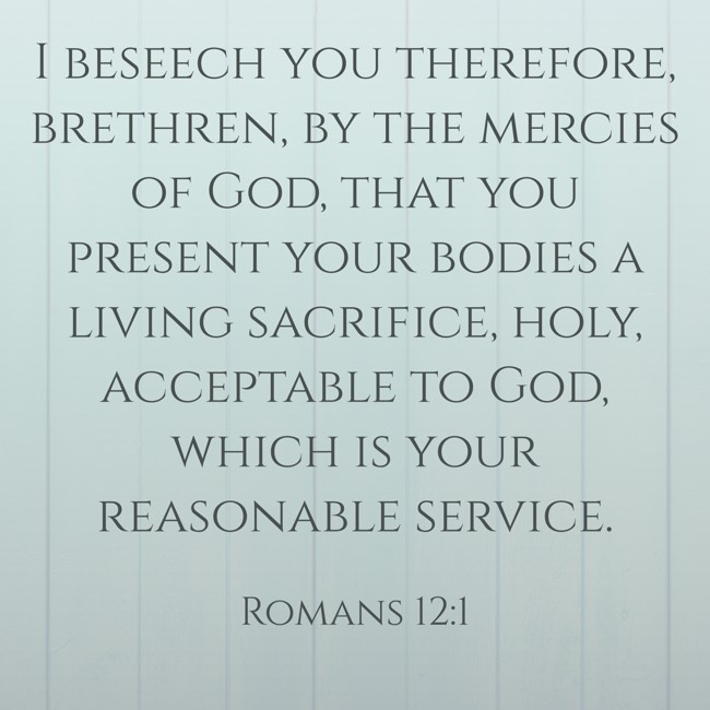 I beseech you therefore, brethren, by the mercies of God, that you present your bodies a living sacrifice, holy, acceptable to God, which is your reasonable service. - Romans 12:1