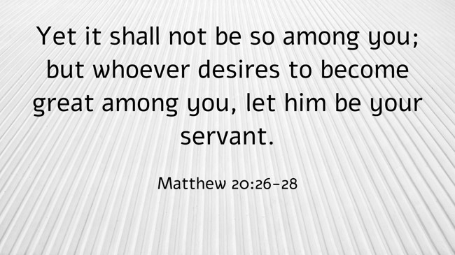 Yet it shall not be so among you; but whoever desires to become great among you, let him be your servant. - Matthew 20:26-28