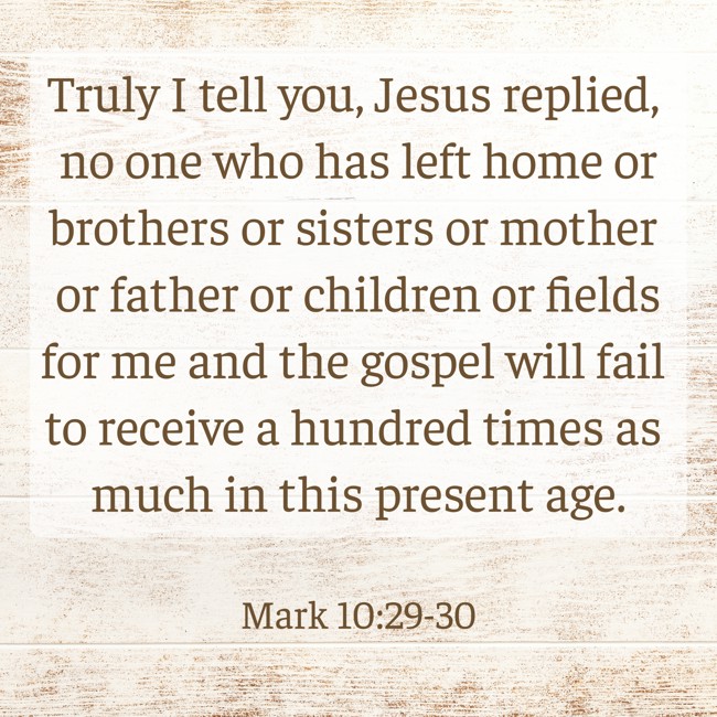 Truly I tell you, Jesus replied, no one who has left home or brothers or sisters or mother or father or children or fields for me and the gospel will fail to receive a hundred times as much in this present age. - Mark 10:29-30