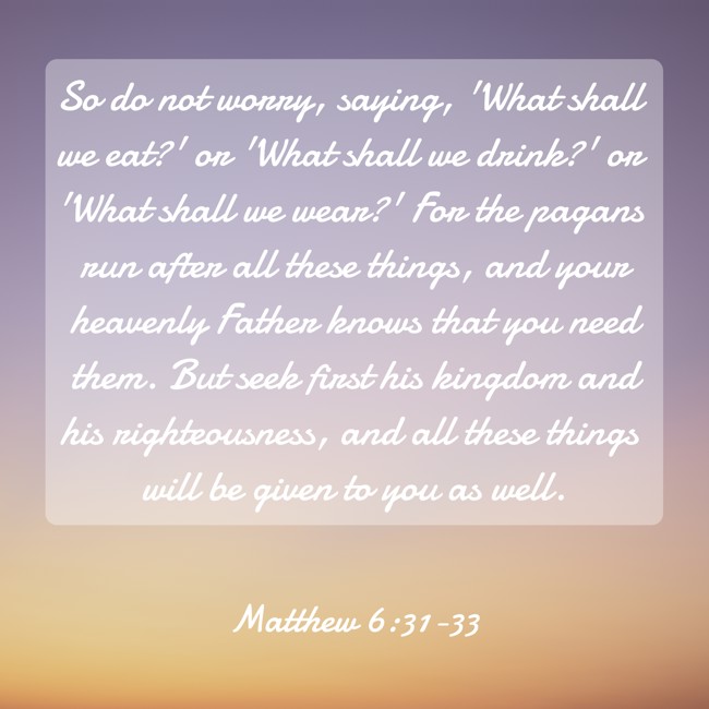 So do not worry, saying, 'What shall we eat?' or 'What shall we drink?' or 'What shall we wear?' For the pagans run after all these things, and your heavenly Father knows that you need them. But seek first his kingdom and his righteousness, and all these things will be given to you as well. - Matthew 6:31-33