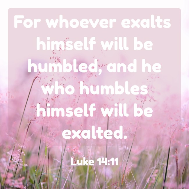 For whoever exalts himself will be humbled, and he who humbles himself will be exalted. - Luke 14:11