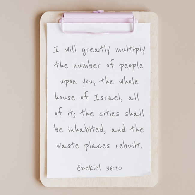 I will greatly multiply the number of people upon you, the whole house of Israel, all of it; the cities shall be inhabited, and the waste places rebuilt. - Ezekiel 36:10