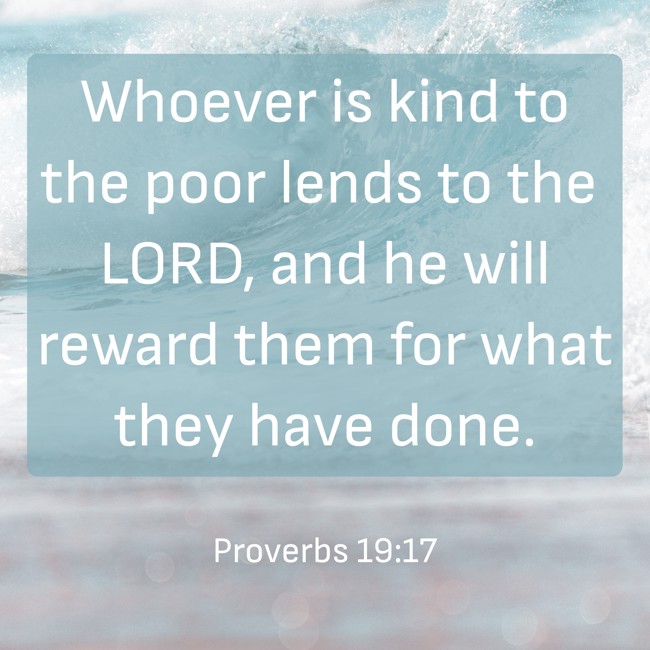 Whoever is kind to the poor lends to the LORD, and he will reward them for what they have done. - Proverbs 19:17