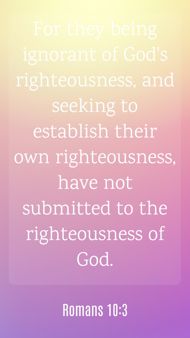 For they being ignorant of God's righteousness, and seeking to establish their own righteousness, have not submitted to the righteousness of God. - Romans 10:3