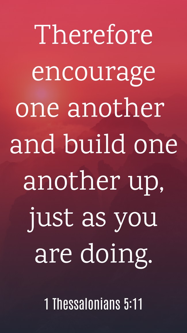  Therefore encourage one another and build one another up, just as you are doing.   - 1 Thessalonians 5:11 