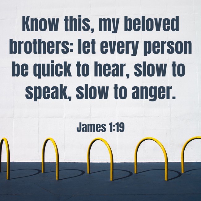 Know this, my beloved brothers: let every person be quick to hear, slow to speak, slow to anger. - James 1:19