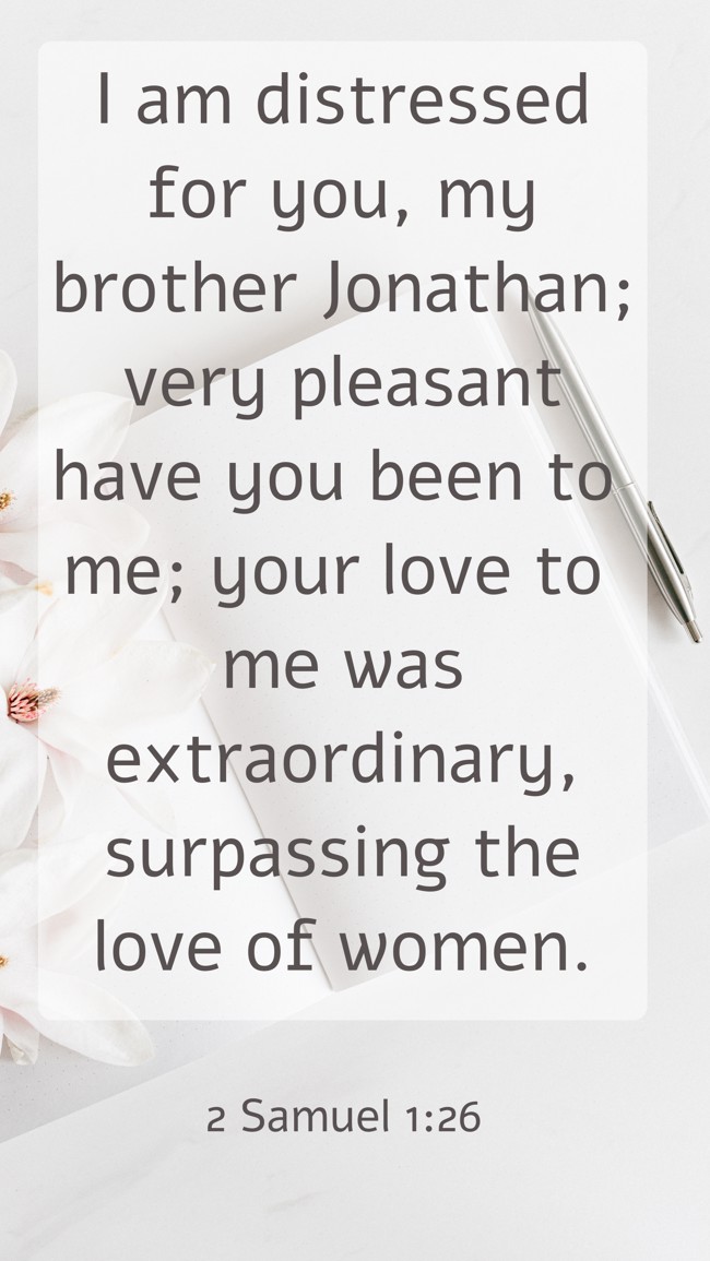  I am distressed for you, my brother Jonathan; very pleasant have you been to me; your love to me was extraordinary, surpassing the love of women.   - 2 Samuel 1:26 