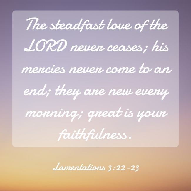  The steadfast love of the LORD never ceases; his mercies never come to an end; they are new every morning; great is your faithfulness.   - Lamentations 3:22-23 