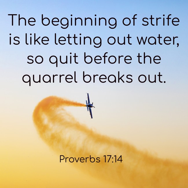 The beginning of strife is like letting out water, so quit before the quarrel breaks out. - Proverbs 17:14