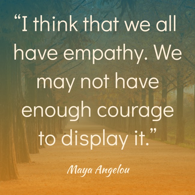  “I think that we all have empathy. We may not have enough courage to display it.”   - Maya Angelou 