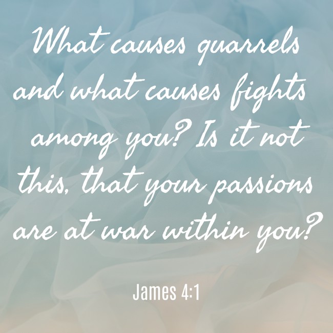 What causes quarrels and what causes fights among you? Is it not this, that your passions are at war within you? - James 4:1