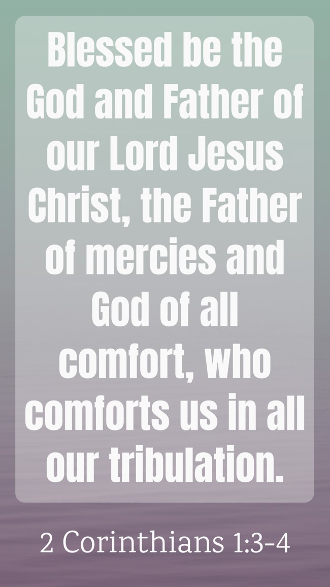 Blessed be the God and Father of our Lord Jesus Christ, the Father of mercies and God of all comfort, who comforts us in all our tribulation. - 2 Corinthians 1:3-4