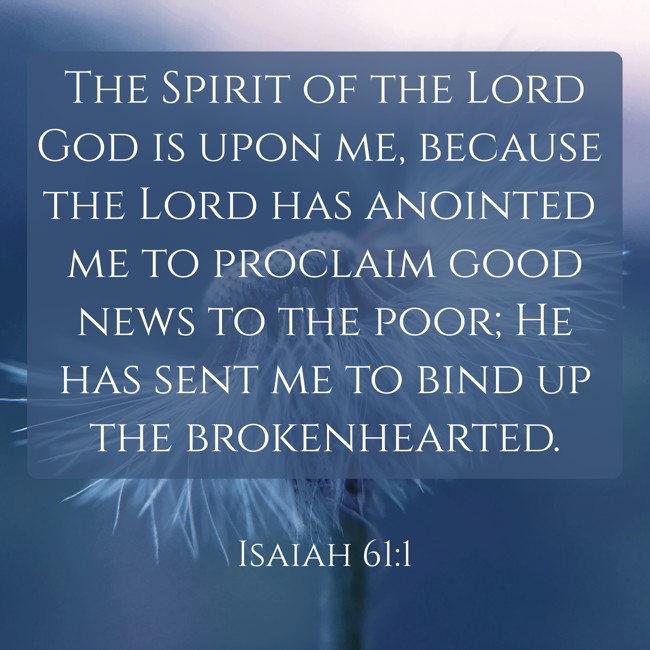 The Spirit of the Lord God is upon me, because the Lord has anointed me to proclaim good news to the poor; He has sent me to bind up the brokenhearted. - Isaiah 61:1