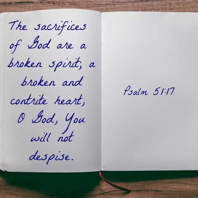 The sacrifices of God are a broken spirit; a broken and contrite heart, O God, You will not despise. - Psalm 51:17