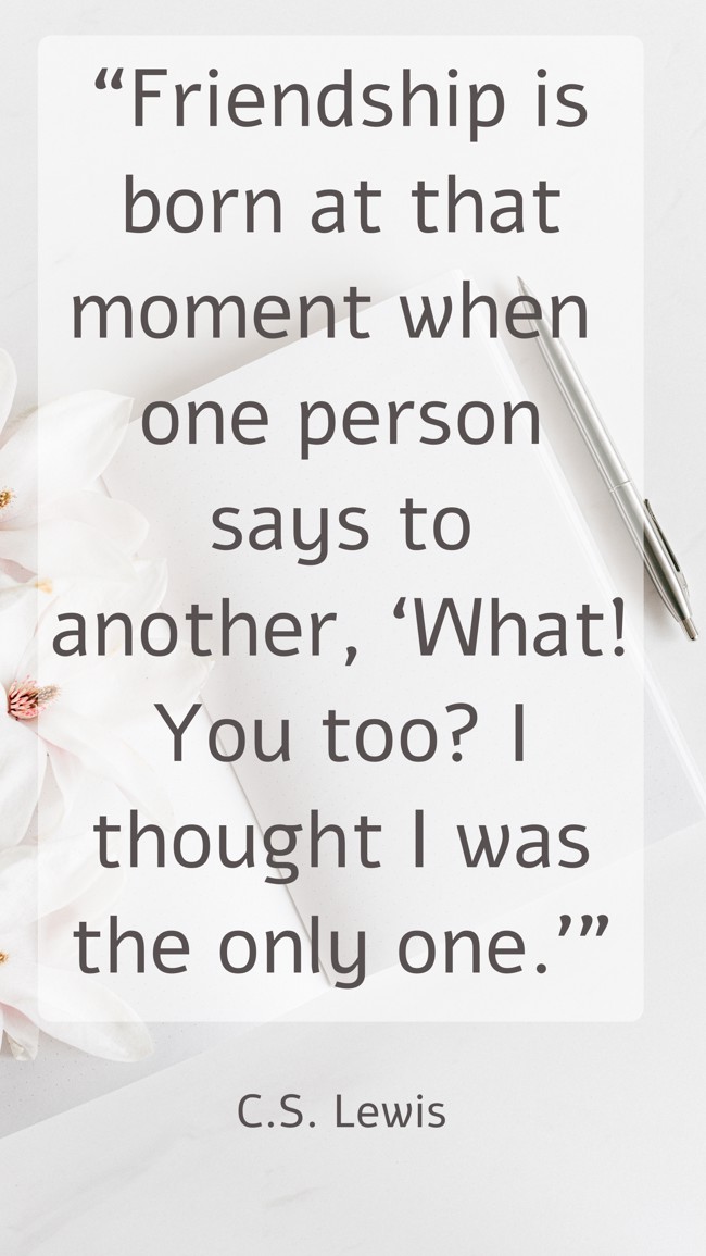  “Friendship is born at that moment when one person says to another, ‘What! You too? I thought I was the only one.’”   - C.S. Lewis 