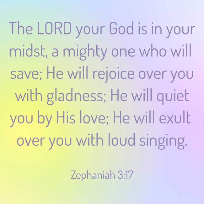 The LORD your God is in your midst, a mighty one who will save; He will rejoice over you with gladness; He will quiet you by His love; He will exult over you with loud singing. - Zephaniah 3:17