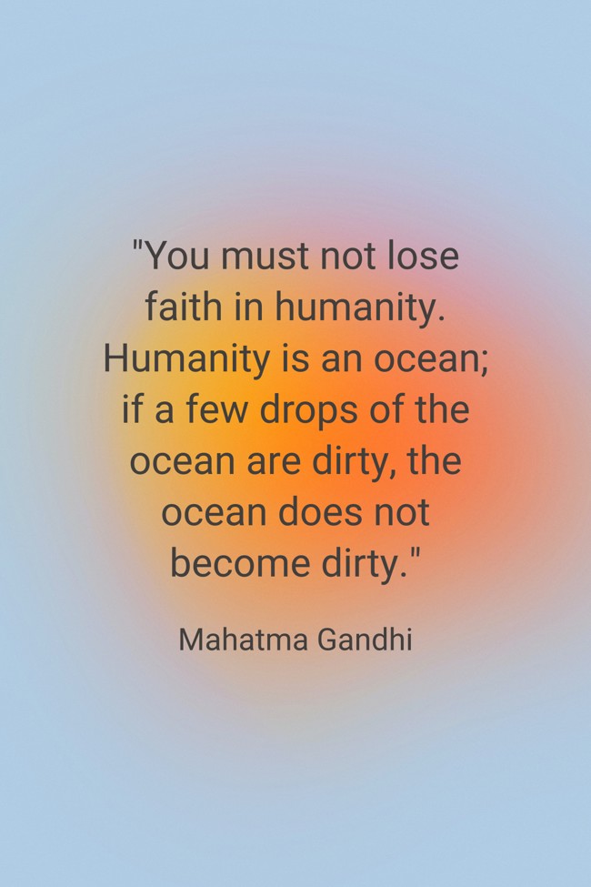 You must not lose faith in humanity. Humanity is an ocean; if a few drops of the ocean are dirty, the ocean does not become dirty. - Mahatma Gandhi
